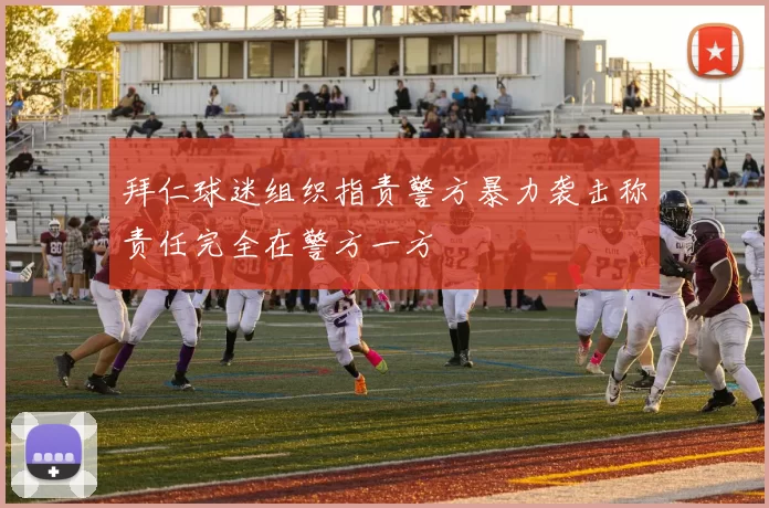拜仁球迷组织指责警方暴力袭击称责任完全在警方一方