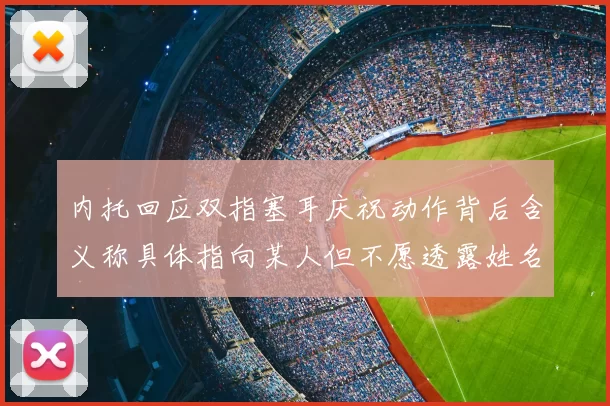 内托回应双指塞耳庆祝动作背后含义称具体指向某人但不愿透露姓名