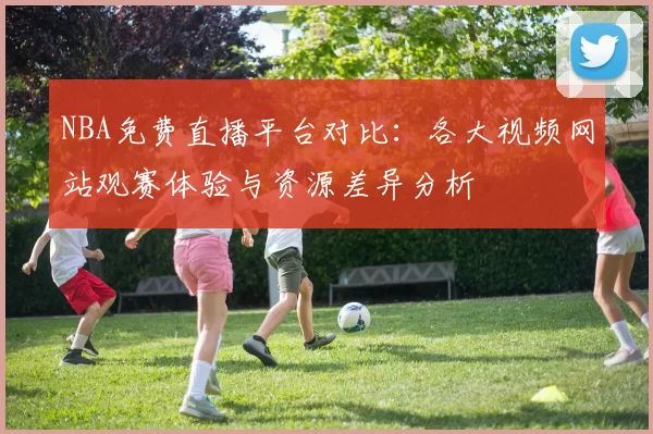 NBA免费直播平台对比:各大视频网站观赛体验与资源差异分析