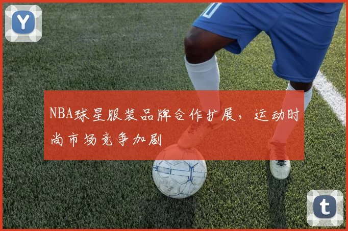 NBA球星服装品牌合作扩展,运动时尚市场竞争加剧