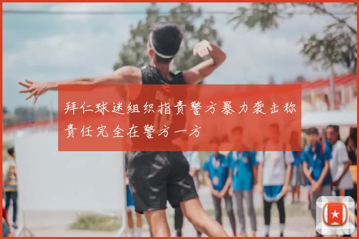 拜仁球迷组织指责警方暴力袭击称责任完全在警方一方