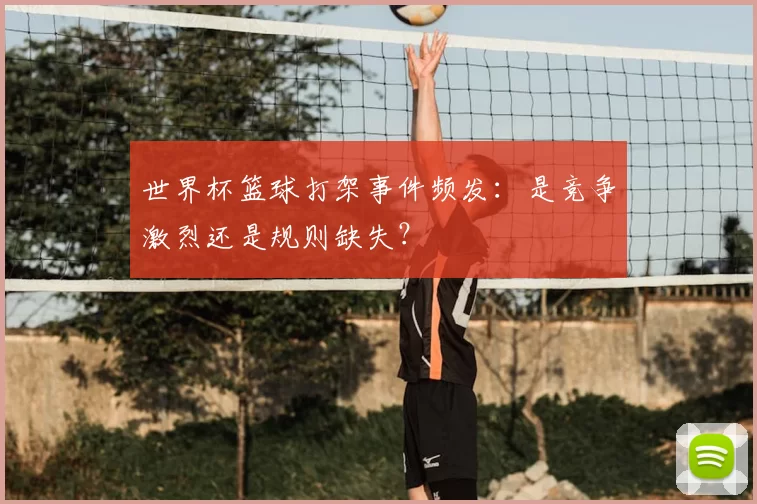 世界杯篮球打架事件频发:是竞争激烈还是规则缺失?
