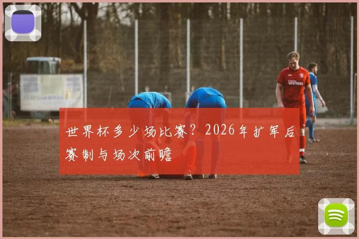 世界杯多少场比赛?2026年扩军后赛制与场次前瞻