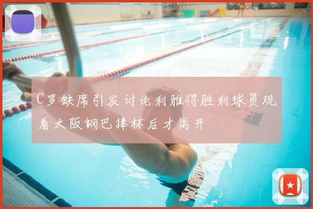 C罗缺席引发讨论利雅得胜利球员观看大阪钢巴捧杯后才离开