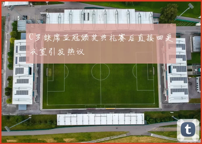 C罗缺席亚冠颁奖典礼赛后直接回更衣室引发热议