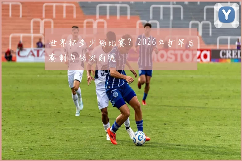 世界杯多少场比赛？2026年扩军后赛制与场次前瞻