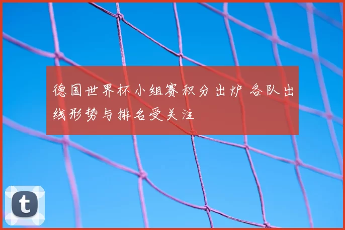 德国世界杯小组赛积分出炉 各队出线形势与排名受关注