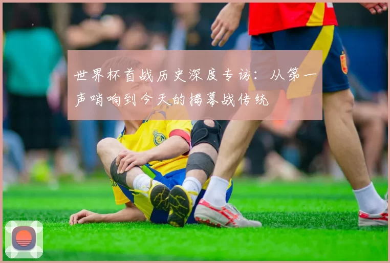 世界杯首战历史深度专访:从第一声哨响到今天的揭幕战传统