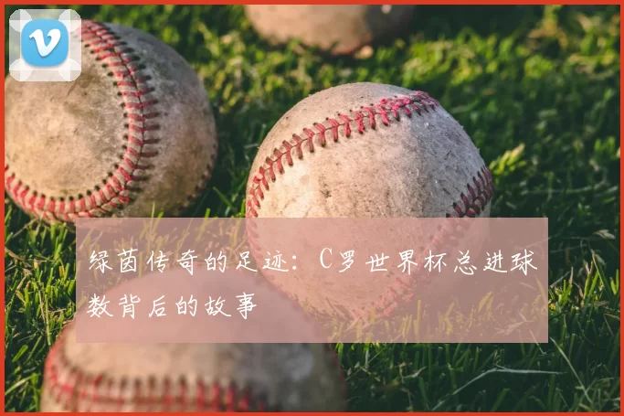 绿茵传奇的足迹:C罗世界杯总进球数背后的故事