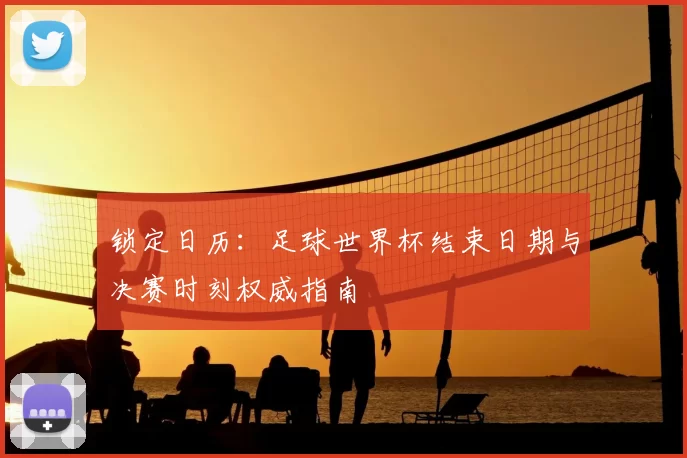 锁定日历：足球世界杯结束日期与决赛时刻权威指南
