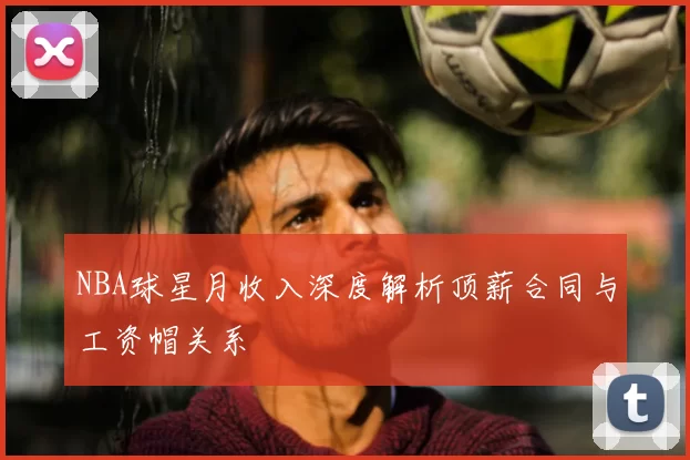 NBA球星月收入深度解析顶薪合同与工资帽关系