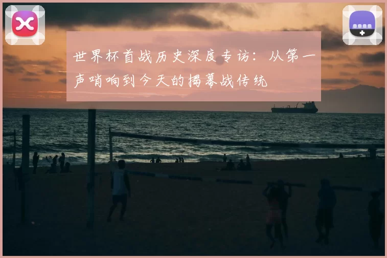 世界杯首战历史深度专访:从第一声哨响到今天的揭幕战传统