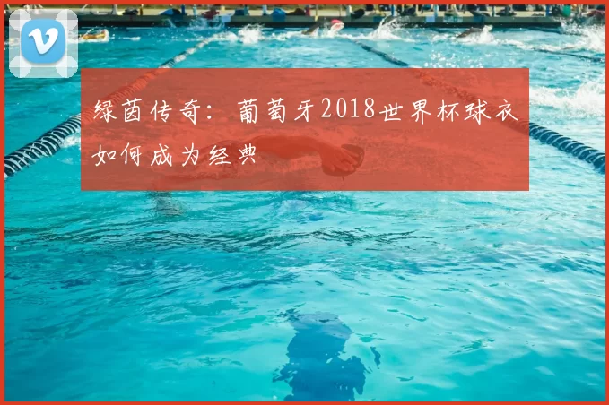 绿茵传奇:葡萄牙2018世界杯球衣如何成为经典