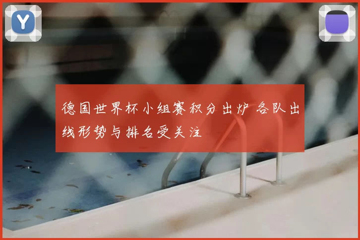 德国世界杯小组赛积分出炉 各队出线形势与排名受关注