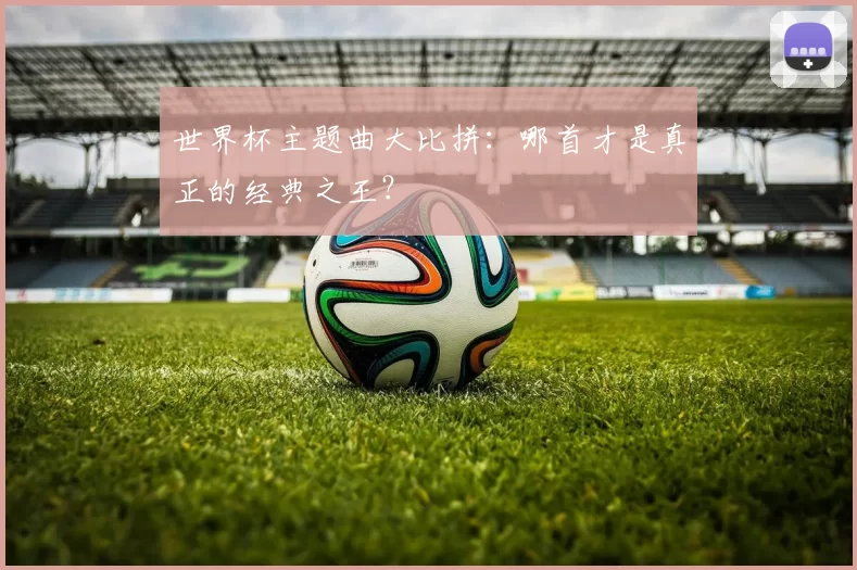 世界杯主题曲大比拼:哪首才是真正的经典之王?