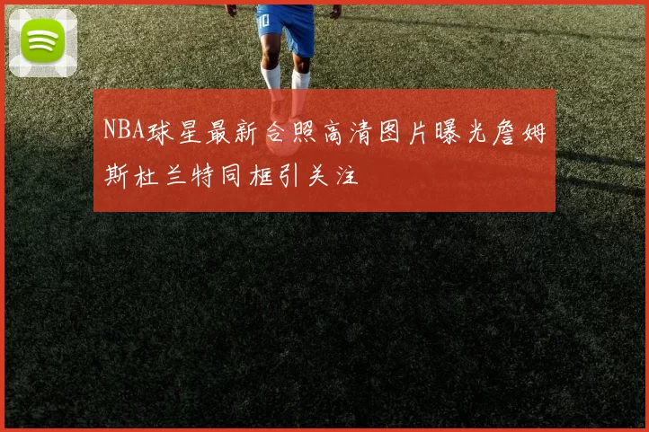 NBA球星最新合照高清图片曝光詹姆斯杜兰特同框引关注
