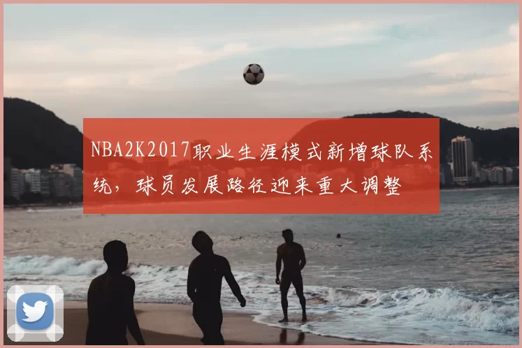 NBA2K2017职业生涯模式新增球队系统，球员发展路径迎来重大调整
