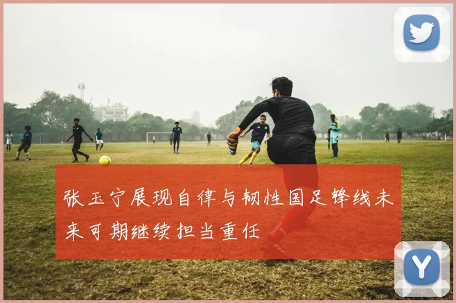 张玉宁展现自律与韧性国足锋线未来可期继续担当重任