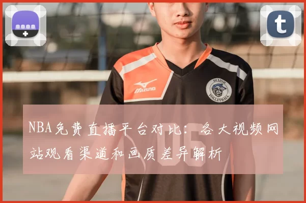 NBA免费直播平台对比：各大视频网站观看渠道和画质差异解析