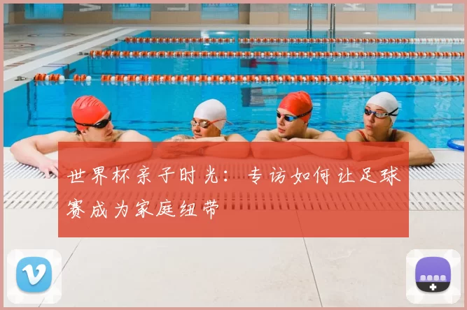世界杯亲子时光:专访如何让足球赛成为家庭纽带