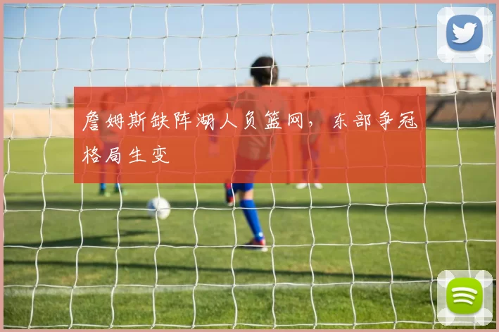 詹姆斯缺阵湖人负篮网,东部争冠格局生变