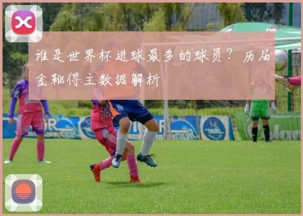 谁是世界杯进球最多的球员?历届金靴得主数据解析