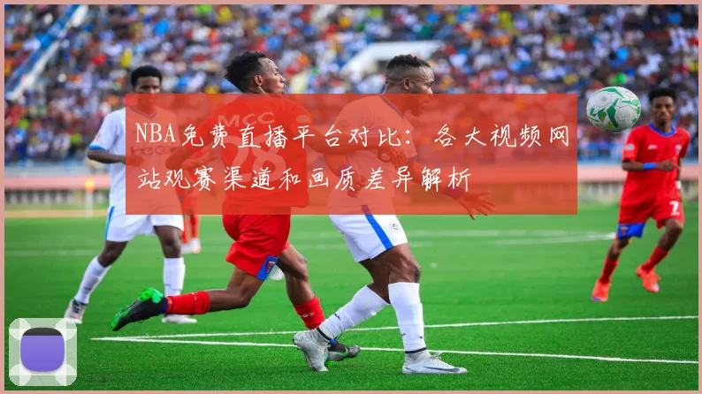 NBA免费直播平台对比：各大视频网站观赛渠道和画质差异解析