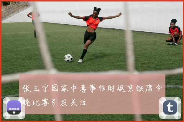 张玉宁因家中喜事临时返京缺席今晚比赛引发关注