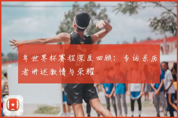 年世界杯赛程深度回顾:专访亲历者讲述激情与荣耀