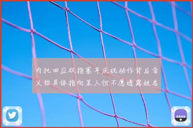 内托回应双指塞耳庆祝动作背后含义称具体指向某人但不愿透露姓名