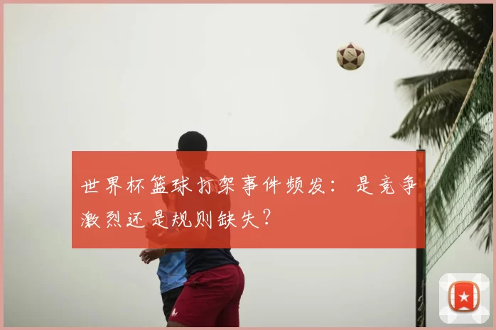 世界杯篮球打架事件频发:是竞争激烈还是规则缺失?