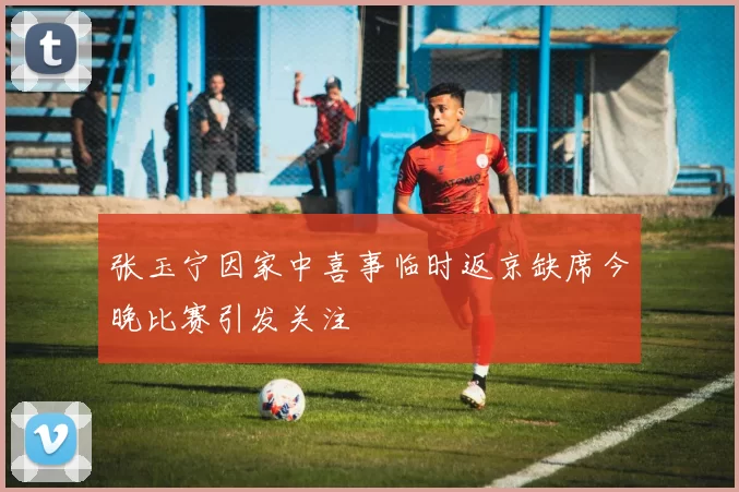 张玉宁因家中喜事临时返京缺席今晚比赛引发关注