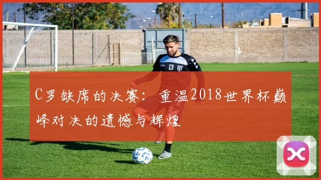 C罗缺席的决赛:重温2018世界杯巅峰对决的遗憾与辉煌
