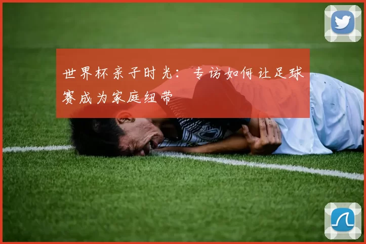 世界杯亲子时光:专访如何让足球赛成为家庭纽带