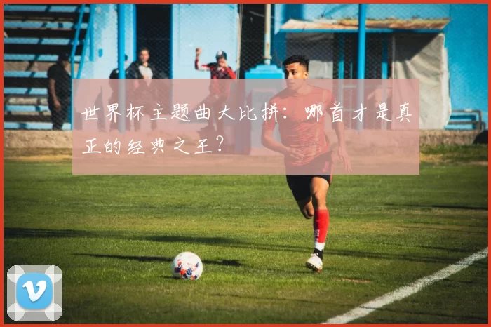 世界杯主题曲大比拼:哪首才是真正的经典之王?