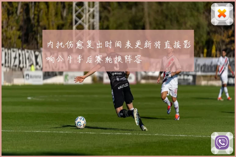 内托伤愈复出时间表更新将直接影响公牛季后赛轮换阵容