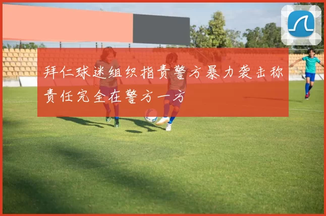 拜仁球迷组织指责警方暴力袭击称责任完全在警方一方