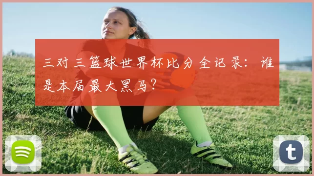 三对三篮球世界杯比分全记录:谁是本届最大黑马?